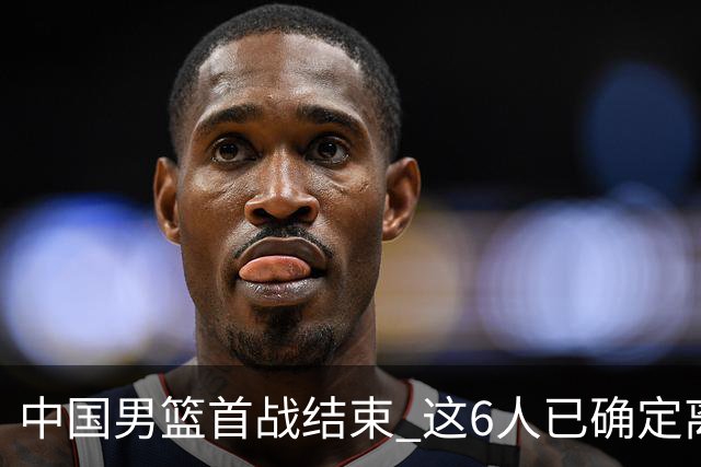 中国男篮首战结束 这6人已确定离队，焦泊乔虽砍11分 依旧难以留下