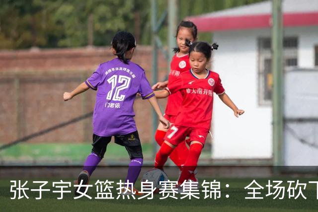 张子宇女篮热身赛集锦：全场砍下25分11篮板