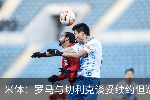 米体：罗马与切利克谈妥续约但遭尤文截胡，马萨拉是关键推手